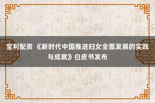 宝利配资 《新时代中国推进妇女全面发展的实践与成就》白皮书发布