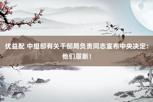 优益配 中组部有关干部局负责同志宣布中央决定：他们履新！