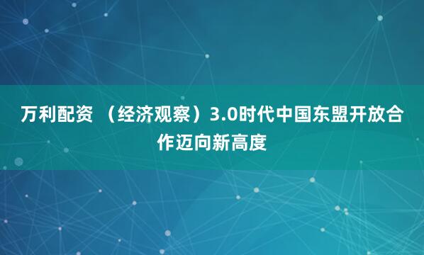 万利配资 （经济观察）3.0时代中国东盟开放合作迈向新高度