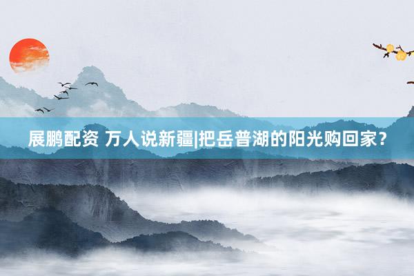展鹏配资 万人说新疆|把岳普湖的阳光购回家？