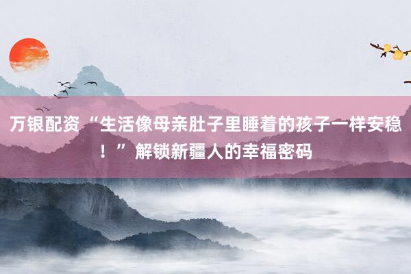 万银配资 “生活像母亲肚子里睡着的孩子一样安稳！” 解锁新疆人的幸福密码