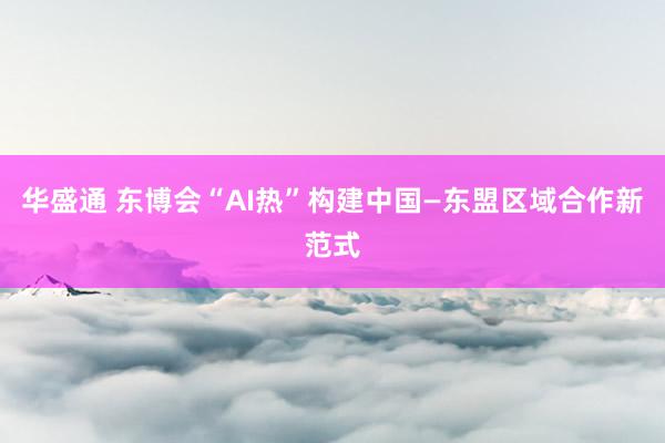 华盛通 东博会“AI热”构建中国—东盟区域合作新范式