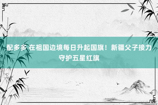 配多多 在祖国边境每日升起国旗！新疆父子接力守护五星红旗