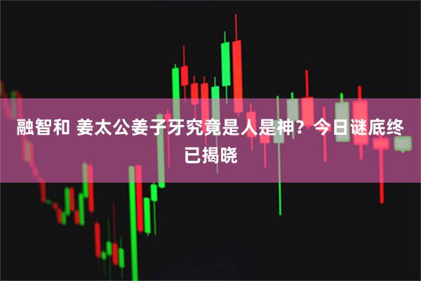 融智和 姜太公姜子牙究竟是人是神？今日谜底终已揭晓