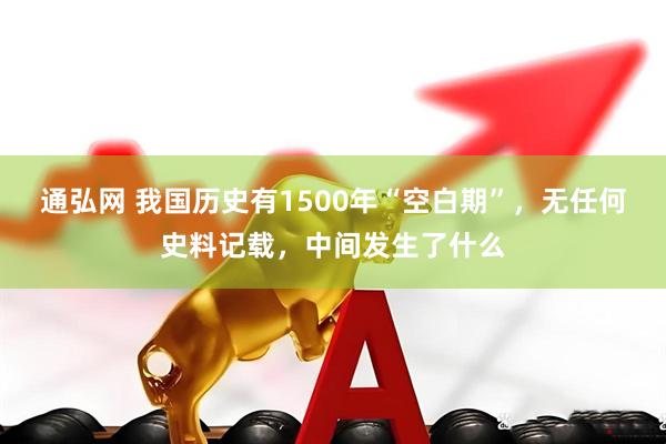 通弘网 我国历史有1500年“空白期”，无任何史料记载，中间发生了什么