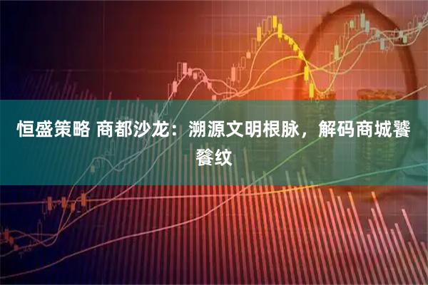 恒盛策略 商都沙龙：溯源文明根脉，解码商城饕餮纹