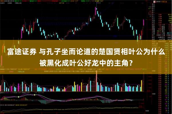 富途证券 与孔子坐而论道的楚国贤相叶公为什么被黑化成叶公好龙中的主角？