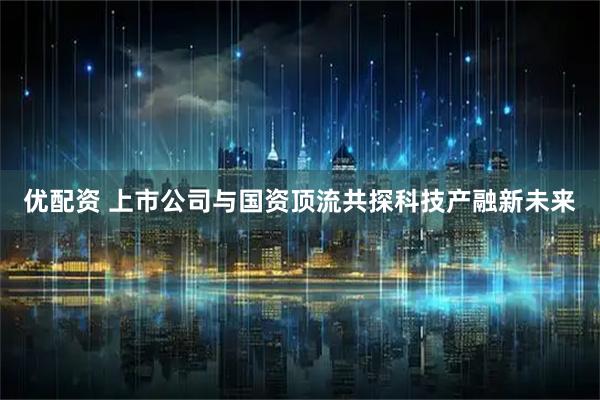 优配资 上市公司与国资顶流共探科技产融新未来