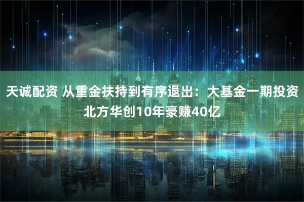 天诚配资 从重金扶持到有序退出：大基金一期投资北方华创10年豪赚40亿