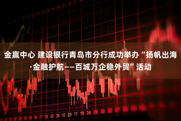 金赢中心 建设银行青岛市分行成功举办“扬帆出海·金融护航——百城万企稳外贸”活动