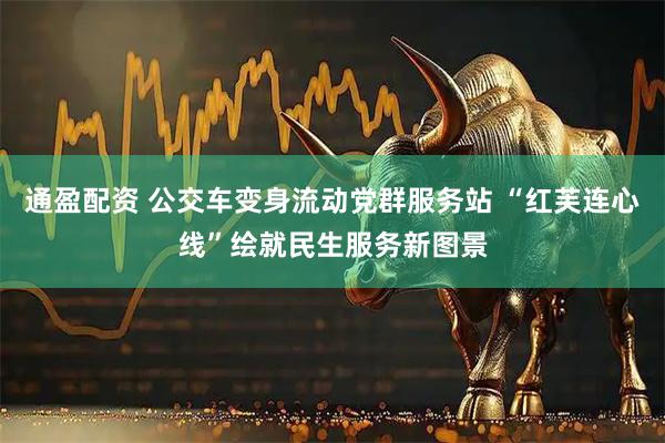 通盈配资 公交车变身流动党群服务站 “红芙连心线”绘就民生服务新图景