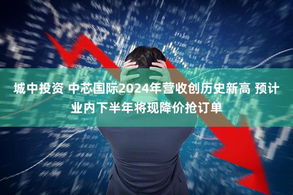 城中投资 中芯国际2024年营收创历史新高 预计业内下半年将现降价抢订单