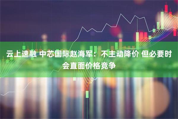 云上速融 中芯国际赵海军：不主动降价 但必要时会直面价格竞争