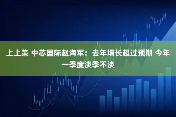 上上策 中芯国际赵海军：去年增长超过预期 今年一季度淡季不淡