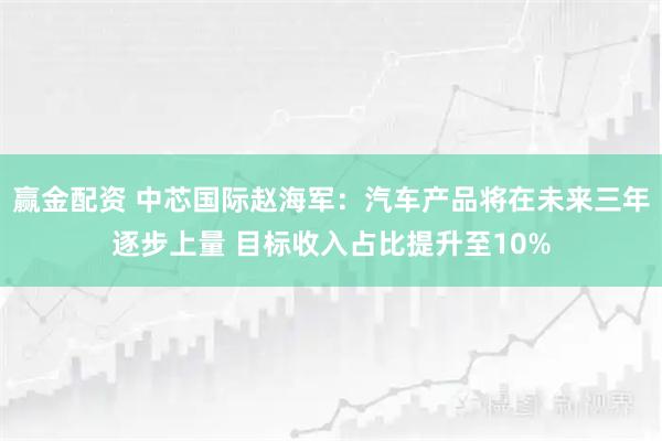 赢金配资 中芯国际赵海军：汽车产品将在未来三年逐步上量 目标收入占比提升至10%
