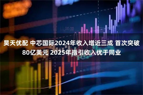 昊天优配 中芯国际2024年收入增近三成 首次突破80亿美元 2025年指引收入优于同业