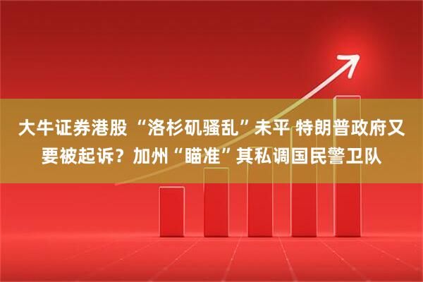 大牛证券港股 “洛杉矶骚乱”未平 特朗普政府又要被起诉？加州“瞄准”其私调国民警卫队
