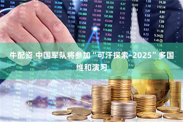 牛配资 中国军队将参加“可汗探索-2025”多国维和演习