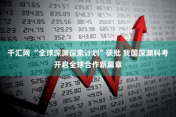 千汇网 “全球深渊探索计划”获批 我国深渊科考开启全球合作新篇章