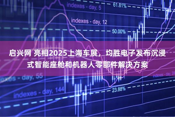 启兴网 亮相2025上海车展，均胜电子发布沉浸式智能座舱和机器人零部件解决方案