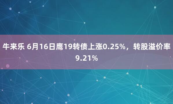 牛来乐 6月16日鹰19转债上涨0.25%，转股溢价率9.21%