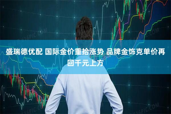 盛瑞德优配 国际金价重拾涨势 品牌金饰克单价再回千元上方
