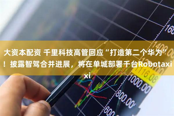 大资本配资 千里科技高管回应“打造第二个华为” ！披露智驾合并进展，将在单城部署千台Robotaxi