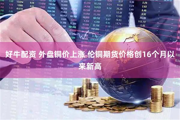 好牛配资 外盘铜价上涨 伦铜期货价格创16个月以来新高