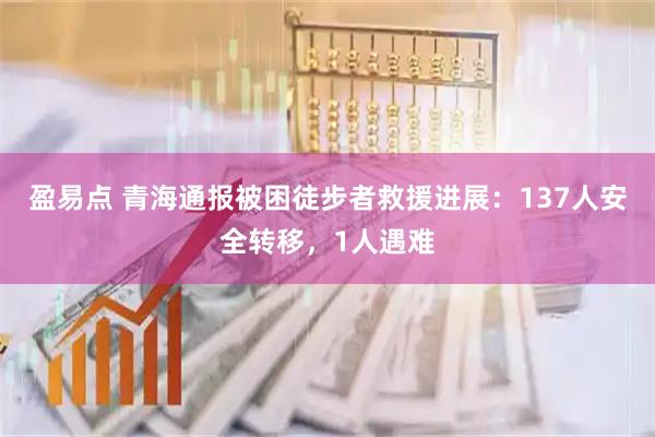 盈易点 青海通报被困徒步者救援进展：137人安全转移，1人遇难