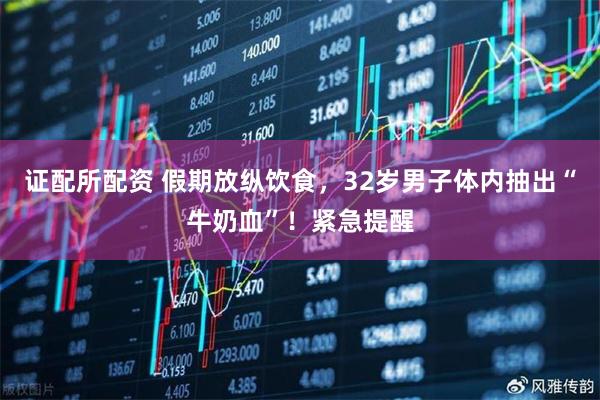 证配所配资 假期放纵饮食，32岁男子体内抽出“牛奶血”！紧急提醒
