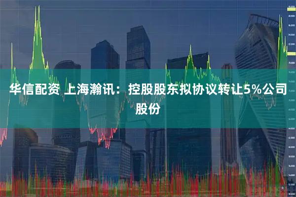 华信配资 上海瀚讯:控股股东拟协议转让5%公司股份