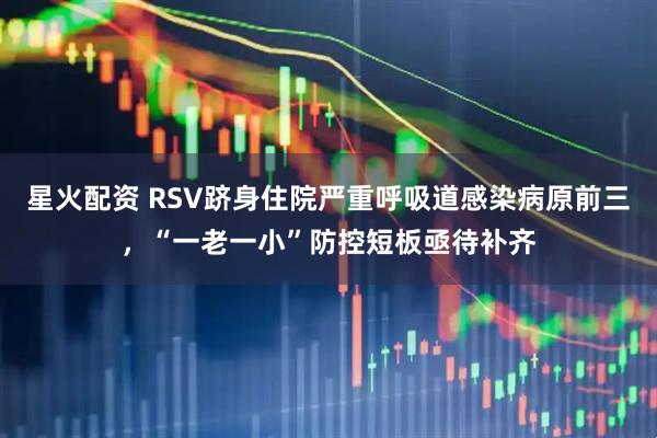 星火配资 RSV跻身住院严重呼吸道感染病原前三，“一老一小”防控短板亟待补齐