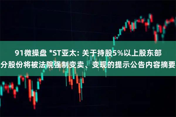 91微操盘 *ST亚太: 关于持股5%以上股东部分股份将被法院强制变卖、变现的提示公告内容摘要