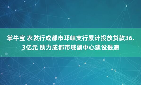 掌牛宝 农发行成都市邛崃支行累计投放贷款36.3亿元 助力成都市域副中心建设提速