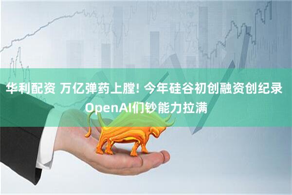 华利配资 万亿弹药上膛! 今年硅谷初创融资创纪录 OpenAI们钞能力拉满
