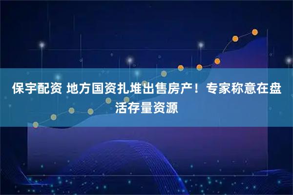 保宇配资 地方国资扎堆出售房产!专家称意在盘活存量资源