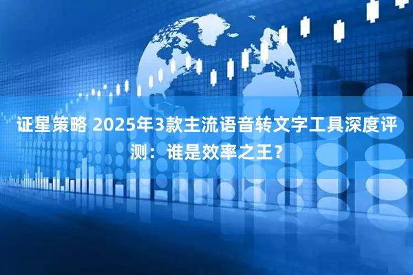 证星策略 2025年3款主流语音转文字工具深度评测：谁是效率之王？
