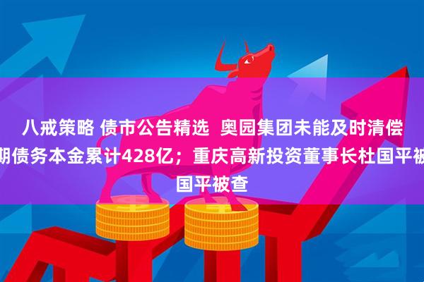 八戒策略 债市公告精选 奥园集团未能及时清偿到期债务本金累计428亿;重庆高新投资董事长杜国平被查