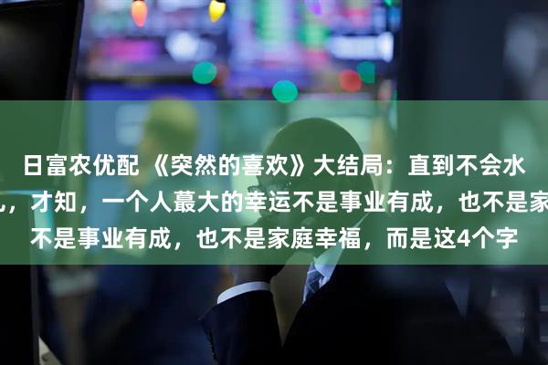 日富农优配 《突然的喜欢》大结局：直到不会水的高海明跳海救林欢儿，才知，一个人蕞大的幸运不是事业有成，也不是家庭幸福，而是这4个字