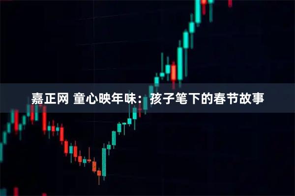 嘉正网 童心映年味：孩子笔下的春节故事