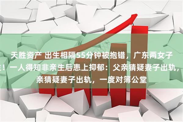 天胜资产 出生相隔55分钟被抱错,广东两女子错换37年人生!一人得知非亲生后患上抑郁:父亲猜疑妻子出轨,一度对簿公堂